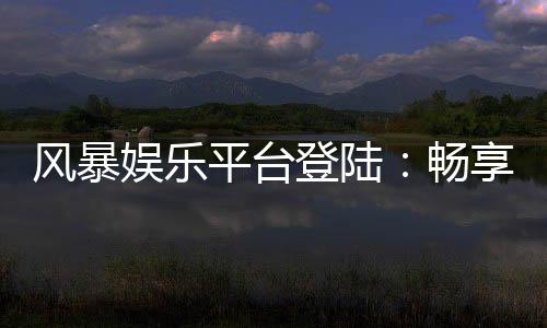 风暴娱乐平台登陆：畅享顶级电子游艺与真人娱乐体验