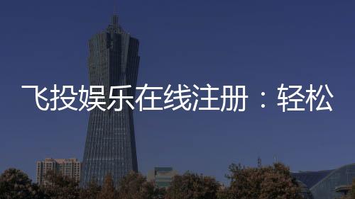 飞投娱乐在线注册：轻松完成开户畅享顶级游戏体验