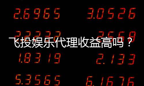 飞投娱乐代理收益高吗?深度解析代理盈利模式与真实收益