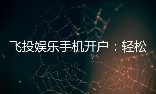 飞投娱乐手机开户:轻松三步完成注册畅享顶级游戏体验