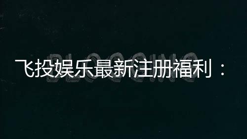 飞投娱乐最新注册福利：首存礼包与高额返水等你拿