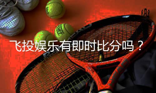 飞投娱乐有即时比分吗？一文详解比分查询与投注技巧