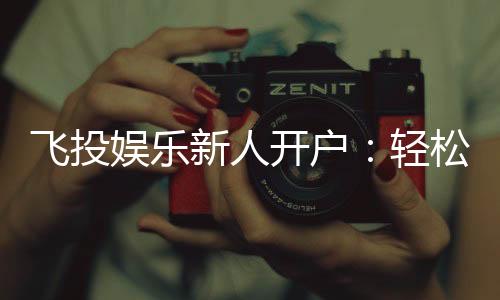 飞投娱乐新人开户:轻松注册享首存礼金与独家优惠