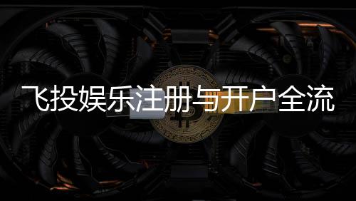 飞投娱乐注册与开户全流程：轻松完成账号创建与首存攻略