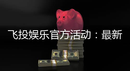 飞投娱乐官方活动：最新优惠与独家福利等你来拿