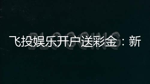 飞投娱乐开户送彩金:新会员专享高额彩金礼遇