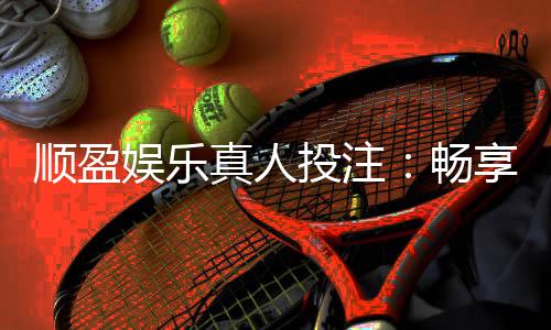 顺盈娱乐真人投注:畅享顶级真人娱乐体验与高额返水