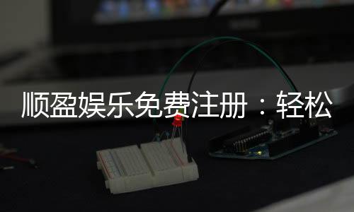 顺盈娱乐免费注册:轻松开户即享豪华礼包与高额返利