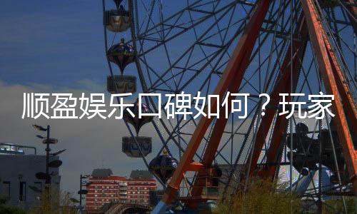 顺盈娱乐口碑如何?玩家真实评价与体验分享