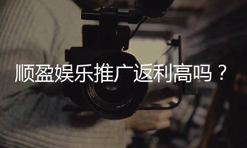 顺盈娱乐推广返利高吗?资深玩家揭秘真实返利比例与技巧