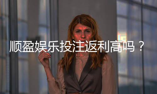 顺盈娱乐投注返利高吗?深度解析其返利政策与玩家实测反馈