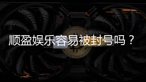 顺盈娱乐容易被封号吗？资深玩家揭秘防封技巧与平台选择