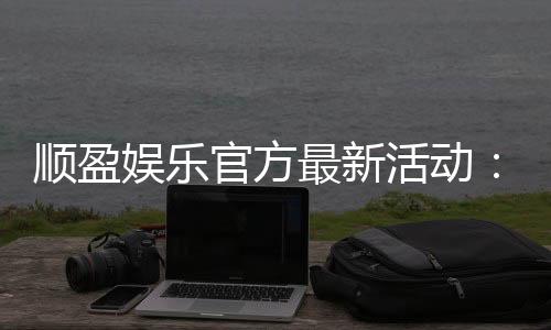 顺盈娱乐官方最新活动:独家优惠与精彩赛事等你参与