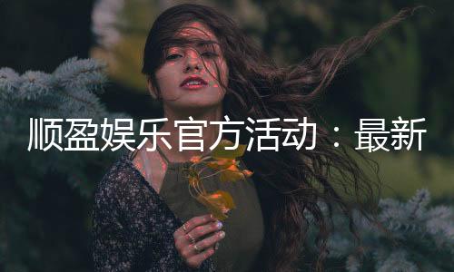 顺盈娱乐官方活动:最新优惠与独家福利等你来拿