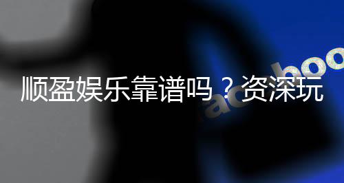 顺盈娱乐靠谱吗？资深玩家实测体验与安全分析