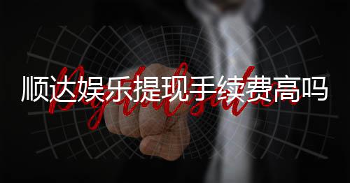 顺达娱乐提现手续费高吗?资深玩家揭秘费用详情与省费技巧