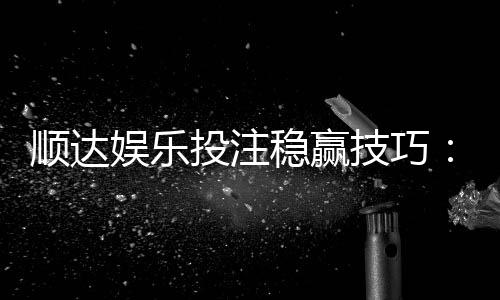 顺达娱乐投注稳赢技巧:资深玩家分享实战经验与策略解析