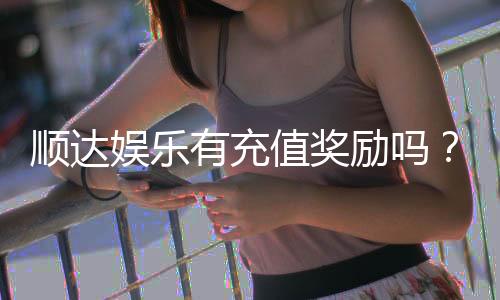 顺达娱乐有充值奖励吗？揭秘最新充值优惠与福利活动