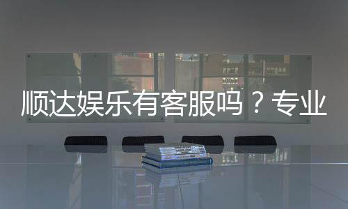 顺达娱乐有客服吗?专业客服团队24小时在线解答
