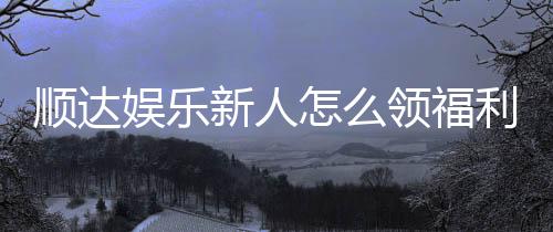 顺达娱乐新人怎么领福利?手把手教你轻松获取首存礼金