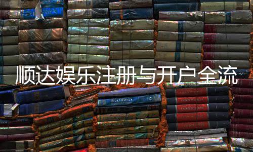 顺达娱乐注册与开户全流程:新手必看的详细步骤与技巧