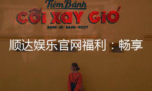 顺达娱乐官网福利:畅享独家优惠与豪华礼包