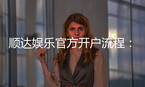 顺达娱乐官方开户流程:3分钟快速注册指南