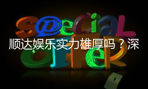 顺达娱乐实力雄厚吗?深度解析其平台优势与玩家真实评价