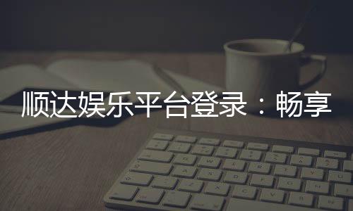 顺达娱乐平台登录:畅享顶级棋牌与电子游艺的尊贵体验