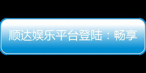 顺达娱乐平台登陆：畅享顶级游戏体验与安全投注环境