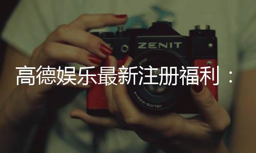 高德娱乐最新注册福利：新会员专享豪礼与首存优惠大放送