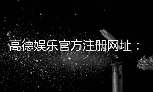 高德娱乐官方注册网址:一站式畅享棋牌电游的顶级平台