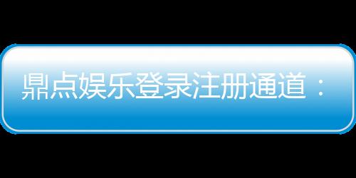 鼎点娱乐登录注册通道:快速注册指南与独家优惠一览