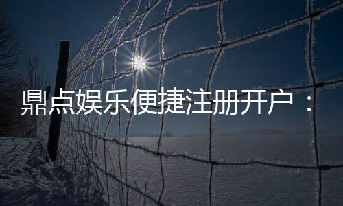 鼎点娱乐便捷注册开户:三步轻松完成开户畅享顶级游戏体验