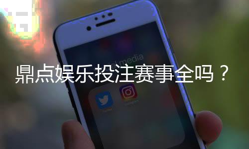 鼎点娱乐投注赛事全吗？资深玩家解析平台赛事覆盖与特色玩法