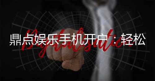 鼎点娱乐手机开户:轻松三步完成注册畅享顶级游戏体验