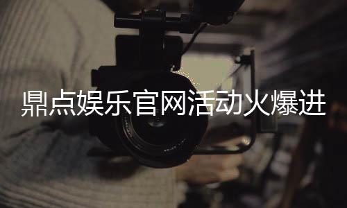 鼎点娱乐官网活动火爆进行中！