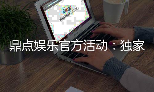 鼎点娱乐官方活动：独家优惠与精彩赛事等你来参与
