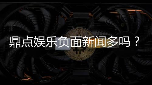 鼎点娱乐负面新闻多吗?深度解析其真实口碑与玩家评价