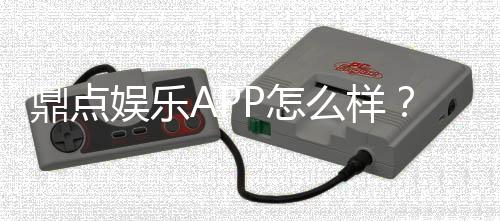 鼎点娱乐APP怎么样？资深玩家体验评测与使用攻略