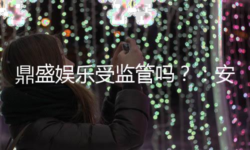 鼎盛娱乐受监管吗?:安全有保障值得信赖