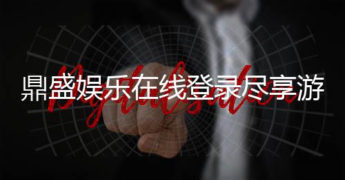 鼎盛娱乐在线登录尽享游戏乐趣