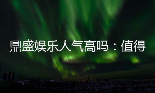 鼎盛娱乐人气高吗:值得一试的棋牌娱乐平台