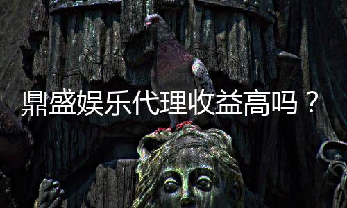 鼎盛娱乐代理收益高吗？：投注经验分享