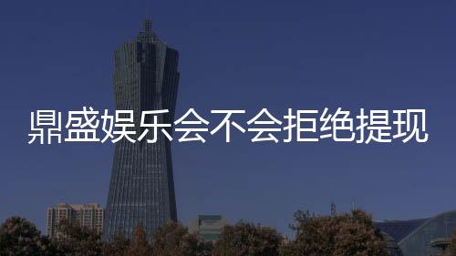 鼎盛娱乐会不会拒绝提现?权威解析