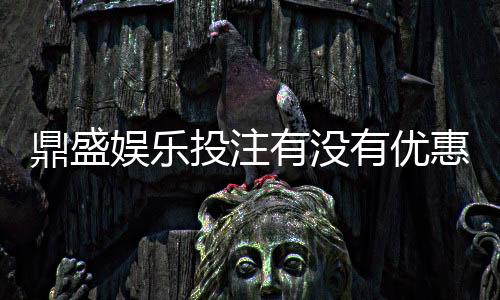 鼎盛娱乐投注有没有优惠：优惠活动实时更新