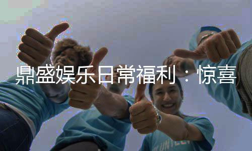 鼎盛娱乐日常福利：惊喜连连享受游戏乐趣