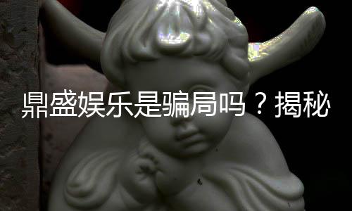 鼎盛娱乐是骗局吗?揭秘真相