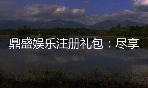 鼎盛娱乐注册礼包:尽享独特游戏体验