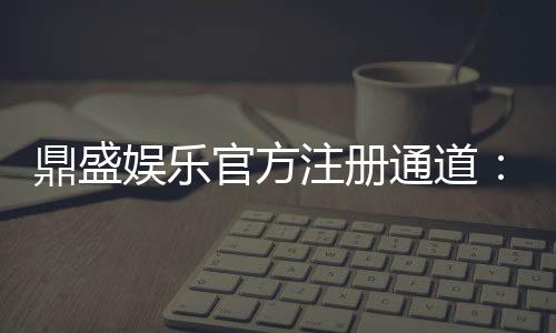 鼎盛娱乐官方注册通道:玩家必备安全可靠